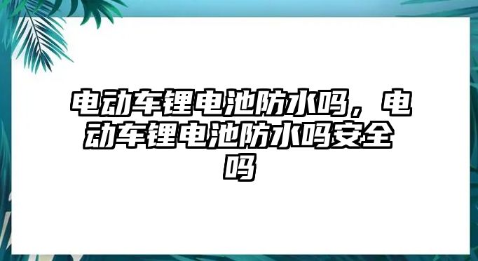 電動車鋰電池防水嗎，電動車鋰電池防水嗎安全嗎