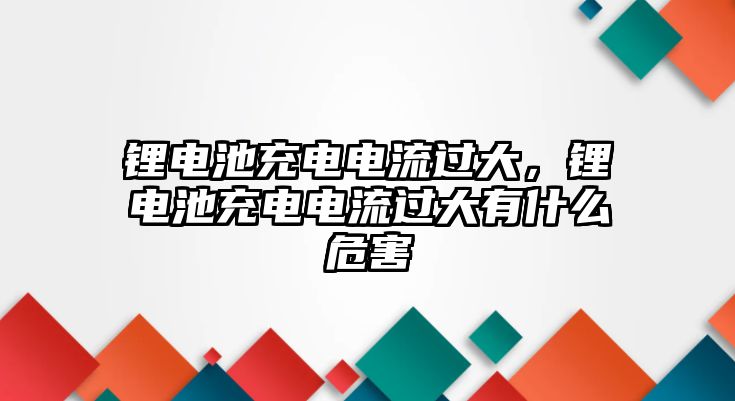 鋰電池充電電流過大，鋰電池充電電流過大有什么危害