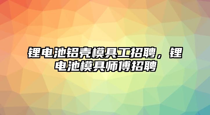 鋰電池鋁殼模具工招聘，鋰電池模具師傅招聘