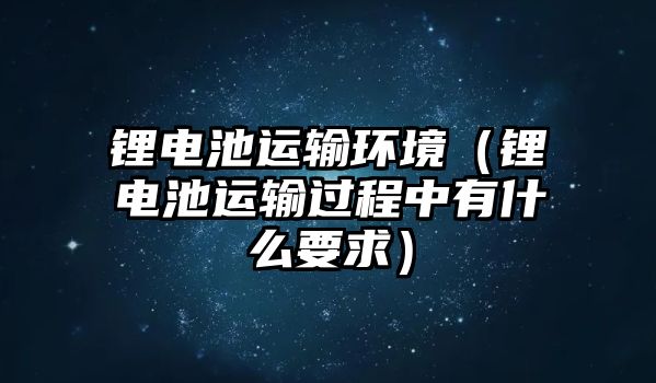 鋰電池運(yùn)輸環(huán)境（鋰電池運(yùn)輸過程中有什么要求）