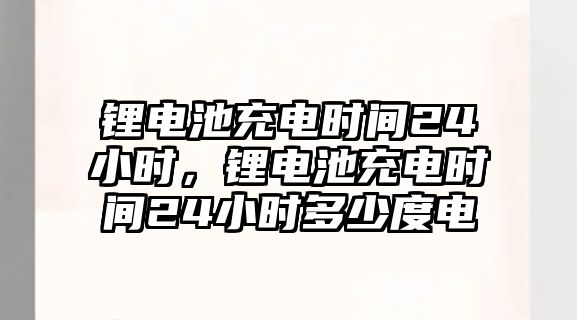 鋰電池充電時間24小時，鋰電池充電時間24小時多少度電