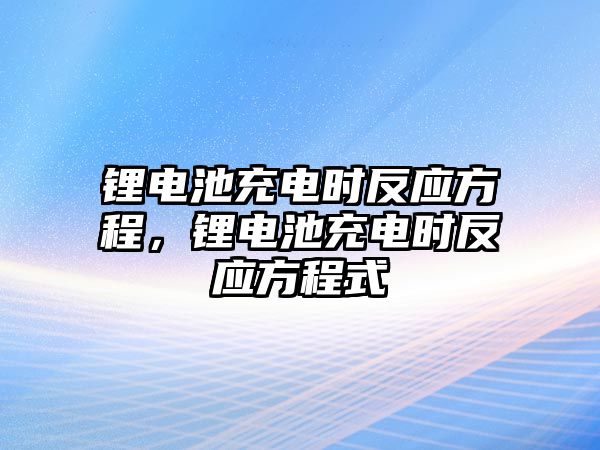 鋰電池充電時(shí)反應(yīng)方程，鋰電池充電時(shí)反應(yīng)方程式