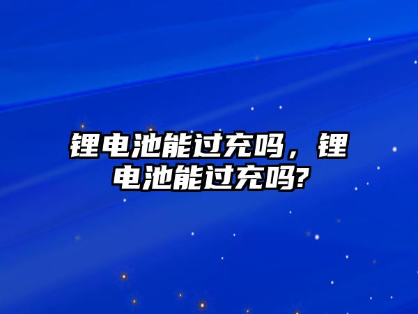 鋰電池能過充嗎，鋰電池能過充嗎?