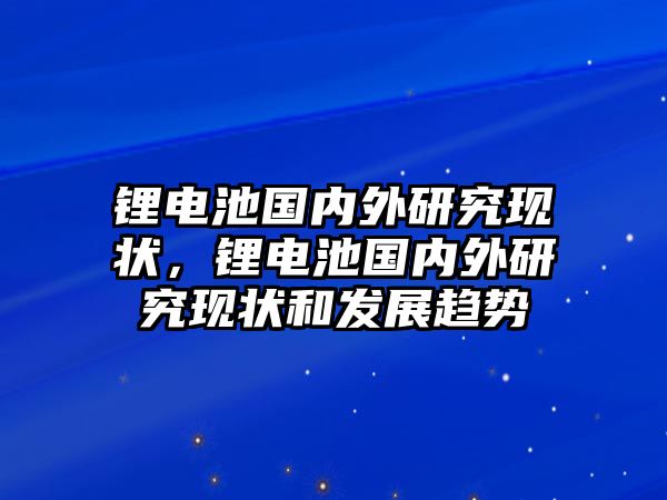 鋰電池國內(nèi)外研究現(xiàn)狀，鋰電池國內(nèi)外研究現(xiàn)狀和發(fā)展趨勢