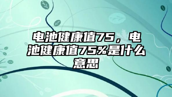 電池健康值75，電池健康值75%是什么意思