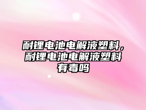 耐鋰電池電解液塑料，耐鋰電池電解液塑料有毒嗎