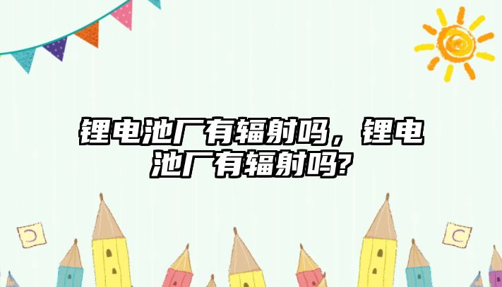 鋰電池廠有輻射嗎，鋰電池廠有輻射嗎?