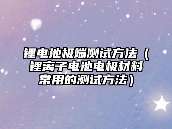 鋰電池極端測試方法（鋰離子電池電極材料常用的測試方法）