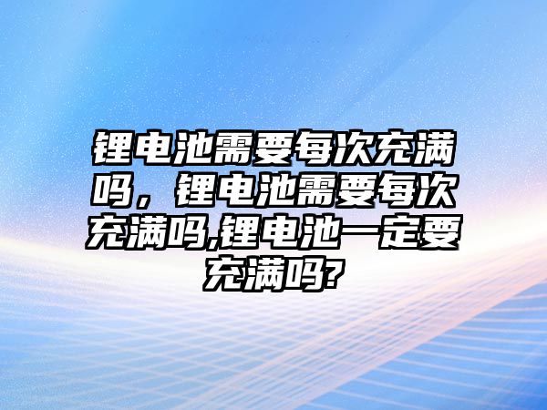 鋰電池需要每次充滿嗎，鋰電池需要每次充滿嗎,鋰電池一定要充滿嗎?