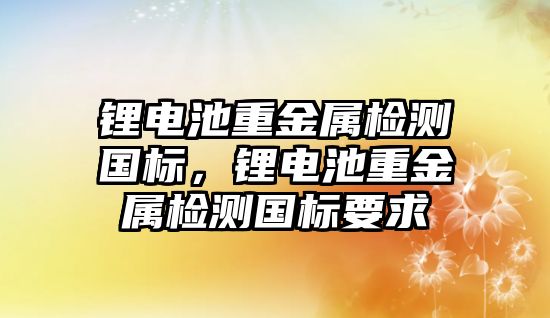 鋰電池重金屬檢測(cè)國(guó)標(biāo)，鋰電池重金屬檢測(cè)國(guó)標(biāo)要求
