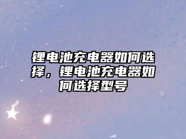 鋰電池充電器如何選擇，鋰電池充電器如何選擇型號