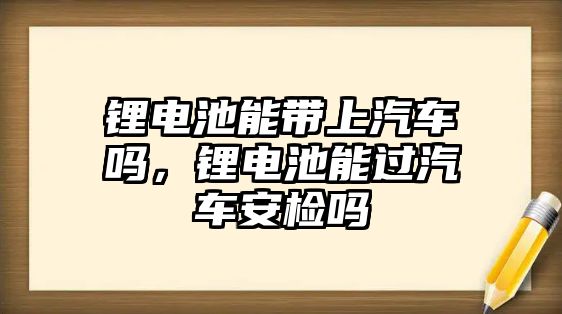 鋰電池能帶上汽車嗎，鋰電池能過汽車安檢嗎