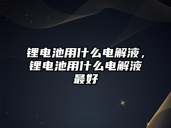 鋰電池用什么電解液，鋰電池用什么電解液最好