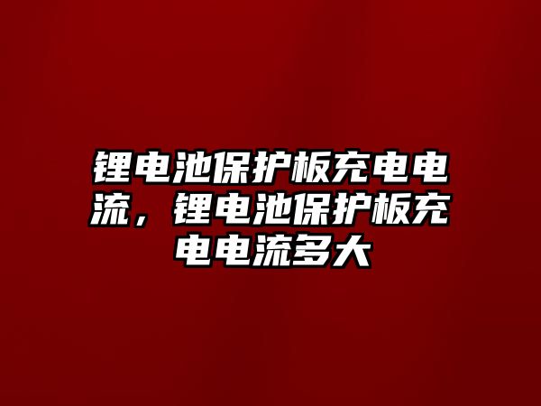 鋰電池保護板充電電流，鋰電池保護板充電電流多大