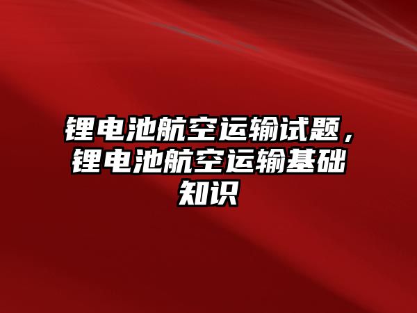 鋰電池航空運輸試題，鋰電池航空運輸基礎知識