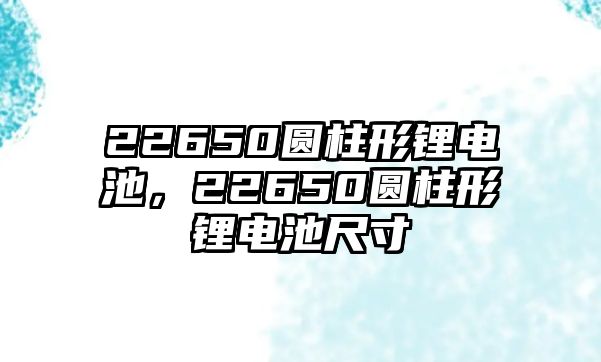 22650圓柱形鋰電池，22650圓柱形鋰電池尺寸