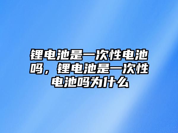 鋰電池是一次性電池嗎，鋰電池是一次性電池嗎為什么