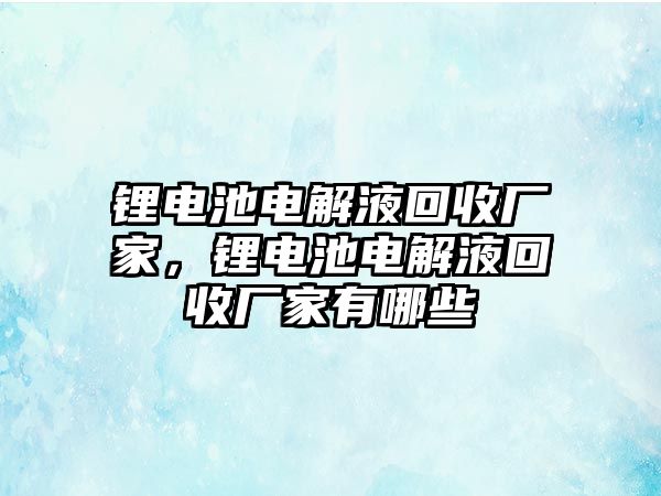 鋰電池電解液回收廠家，鋰電池電解液回收廠家有哪些