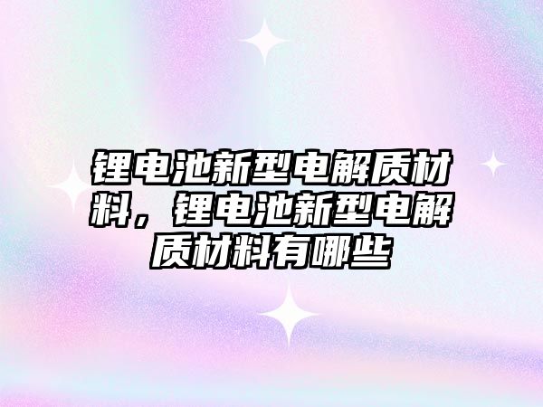 鋰電池新型電解質材料，鋰電池新型電解質材料有哪些