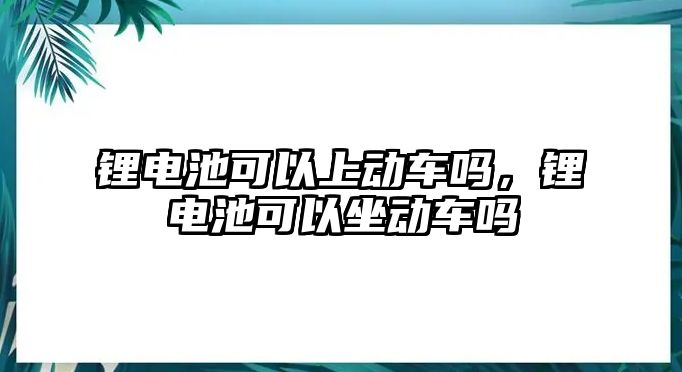 鋰電池可以上動車嗎，鋰電池可以坐動車嗎