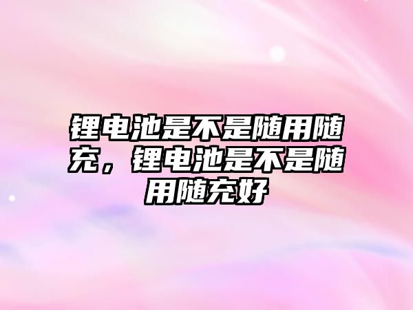 鋰電池是不是隨用隨充，鋰電池是不是隨用隨充好