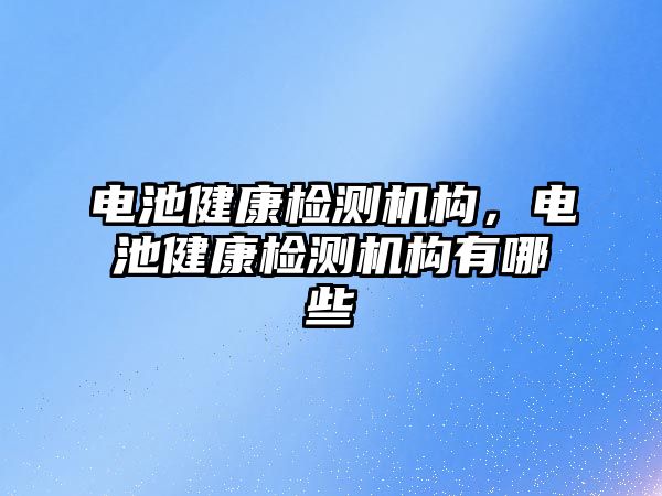 電池健康檢測機構(gòu)，電池健康檢測機構(gòu)有哪些