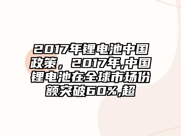 2017年鋰電池中國政策，2017年,中國鋰電池在全球市場份額突破60%,超