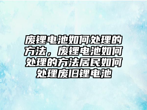 廢鋰電池如何處理的方法，廢鋰電池如何處理的方法居民如何處理廢舊鋰電池