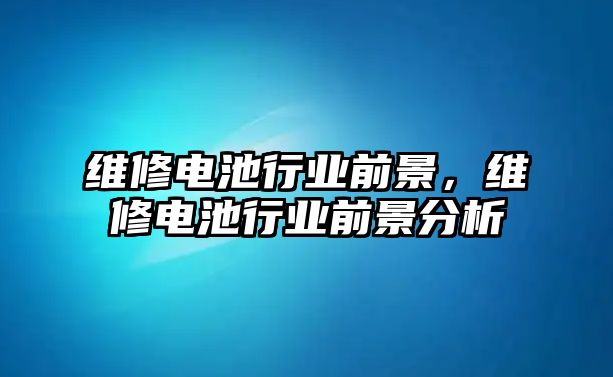 維修電池行業前景，維修電池行業前景分析