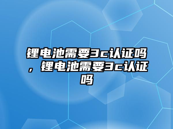 鋰電池需要3c認證嗎，鋰電池需要3c認證嗎