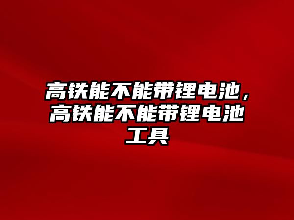 高鐵能不能帶鋰電池，高鐵能不能帶鋰電池工具