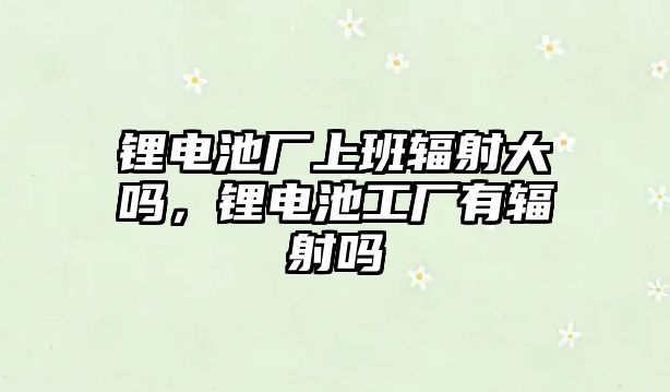 鋰電池廠上班輻射大嗎，鋰電池工廠有輻射嗎