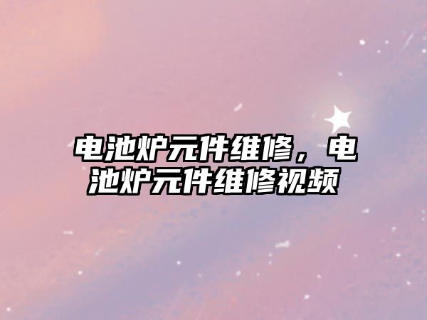 電池爐元件維修，電池爐元件維修視頻