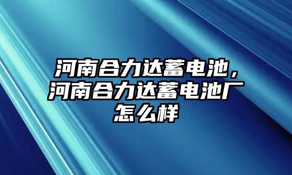 河南合力達(dá)蓄電池，河南合力達(dá)蓄電池廠怎么樣