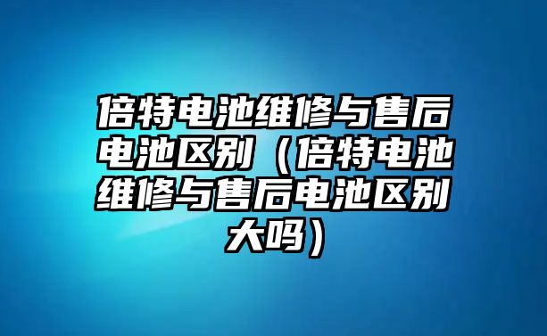 倍特電池維修與售后電池區(qū)別（倍特電池維修與售后電池區(qū)別大嗎）