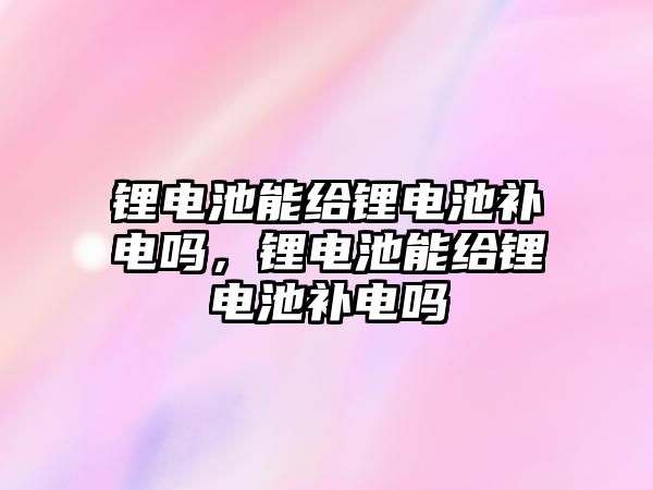 鋰電池能給鋰電池補電嗎，鋰電池能給鋰電池補電嗎