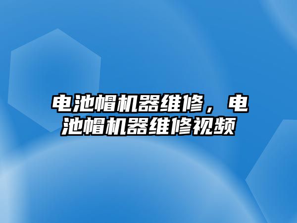 電池帽機器維修，電池帽機器維修視頻