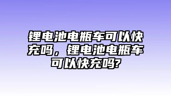 鋰電池電瓶車可以快充嗎，鋰電池電瓶車可以快充嗎?