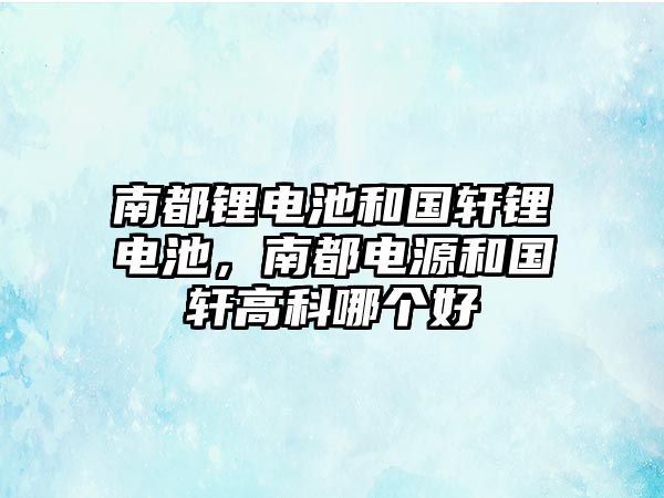 南都鋰電池和國軒鋰電池，南都電源和國軒高科哪個好