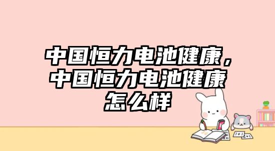 中國恒力電池健康，中國恒力電池健康怎么樣