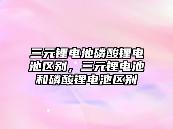 三元鋰電池磷酸鋰電池區(qū)別，三元鋰電池和磷酸鋰電池區(qū)別