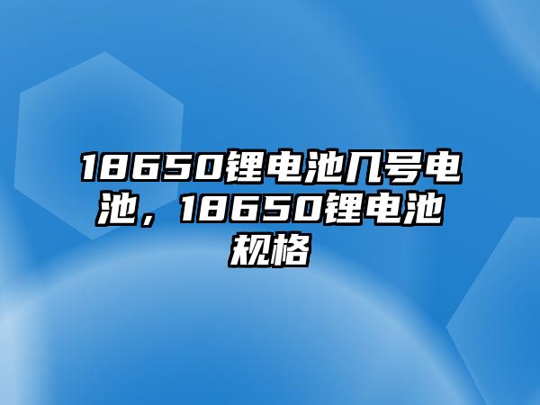 18650鋰電池幾號電池，18650鋰電池規格