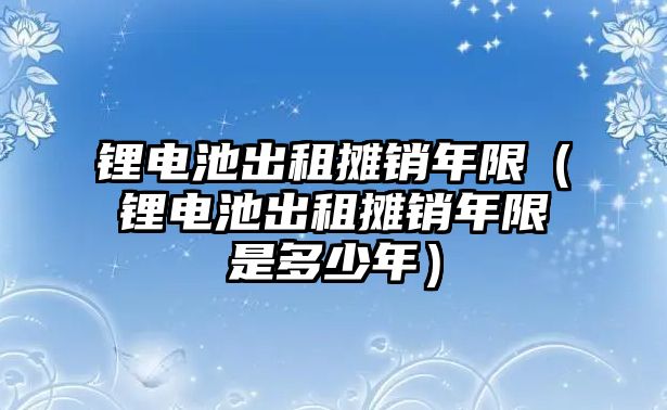 鋰電池出租攤銷年限（鋰電池出租攤銷年限是多少年）